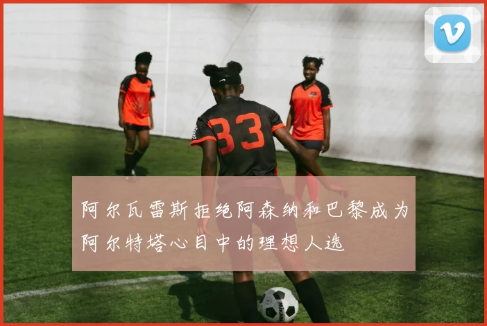 阿尔瓦雷斯拒绝阿森纳和巴黎成为阿尔特塔心目中的理想人选