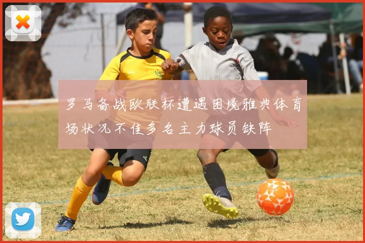 罗马备战欧联杯遭遇困境雅典体育场状况不佳多名主力球员缺阵