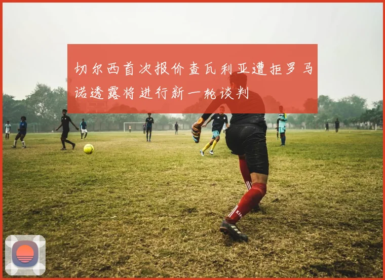 切尔西首次报价查瓦利亚遭拒罗马诺透露将进行新一轮谈判