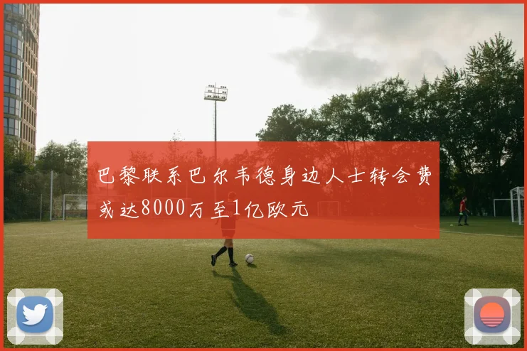 巴黎联系巴尔韦德身边人士转会费或达8000万至1亿欧元