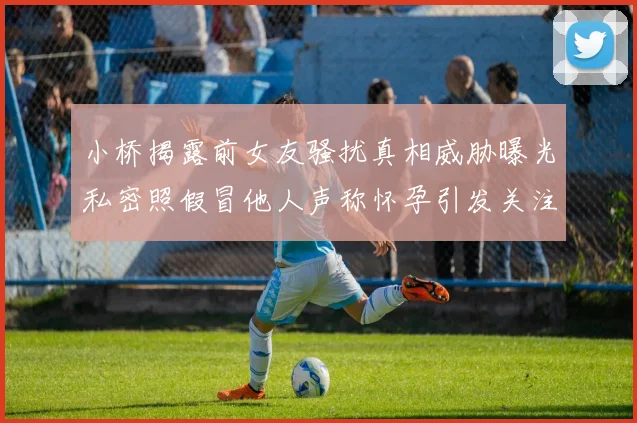小桥揭露前女友骚扰真相威胁曝光私密照假冒他人声称怀孕引发关注