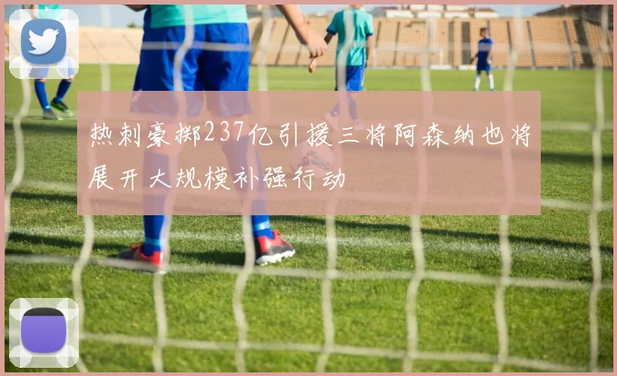 热刺豪掷237亿引援三将阿森纳也将展开大规模补强行动