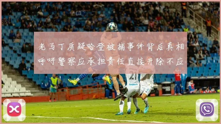老马丁质疑哈登被捕事件背后真相呼吁警察应承担责任直接开除不应出风头