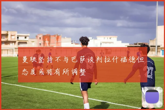曼联坚持不与巴萨谈判拉什福德但态度或将有所调整