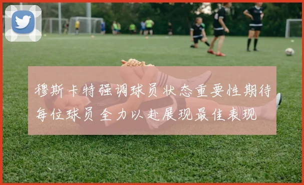 穆斯卡特强调球员状态重要性期待每位球员全力以赴展现最佳表现