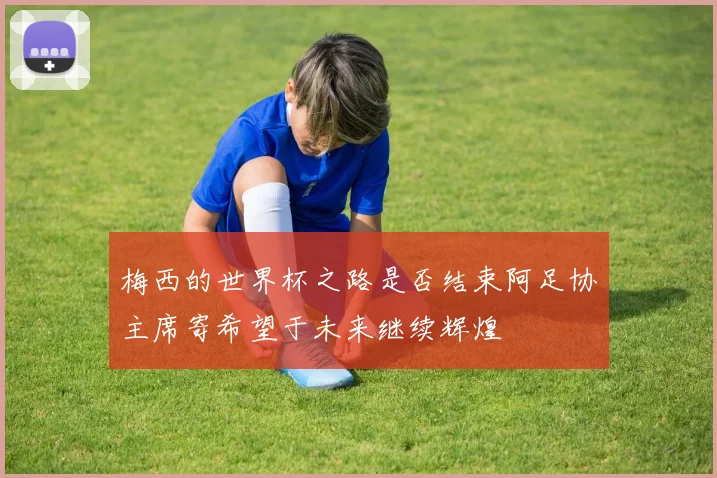 梅西的世界杯之路是否结束阿足协主席寄希望于未来继续辉煌