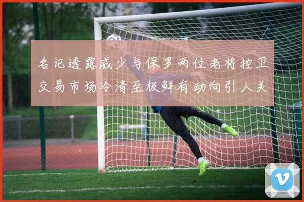 名记透露威少与保罗两位老将控卫交易市场冷清至极鲜有动向引人关注