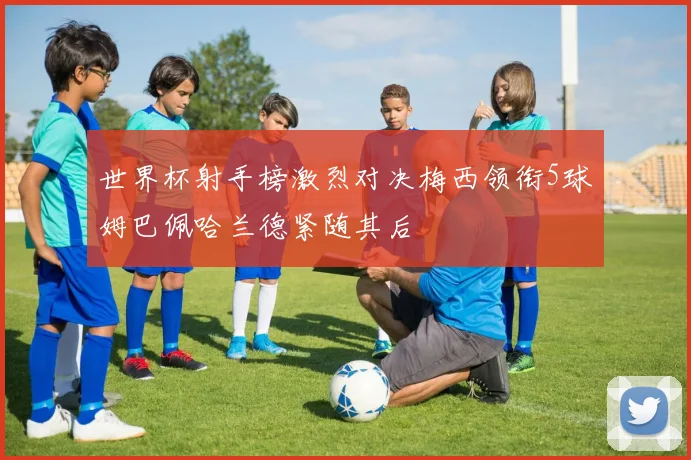 世界杯射手榜激烈对决梅西领衔5球姆巴佩哈兰德紧随其后