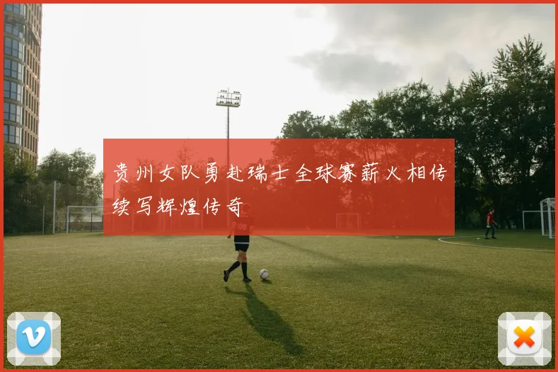 贵州女队勇赴瑞士全球赛薪火相传续写辉煌传奇
