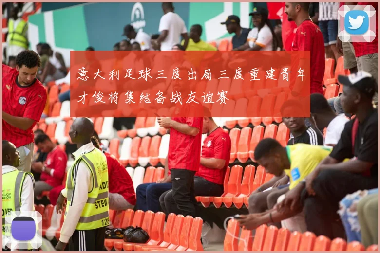 意大利足球三度出局三度重建青年才俊将集结备战友谊赛