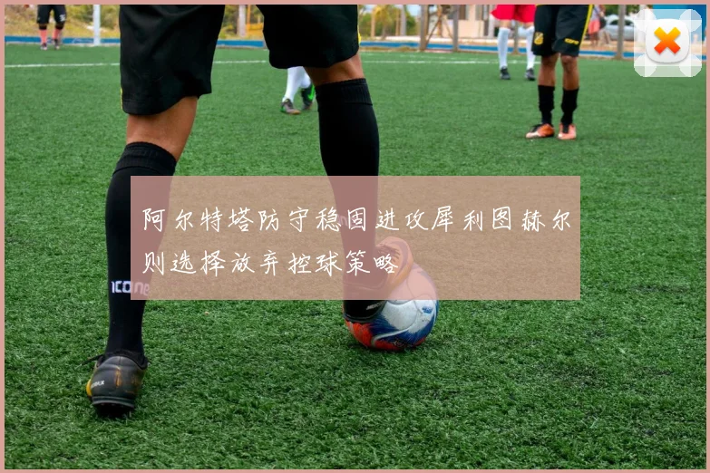 阿尔特塔防守稳固进攻犀利图赫尔则选择放弃控球策略