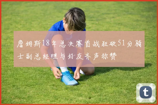 詹姆斯18年总决赛首战狂砍51分骑士副总经理与好友齐声称赞