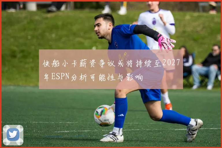 快船小卡薪资争议或将持续至2027年ESPN分析可能性与影响
