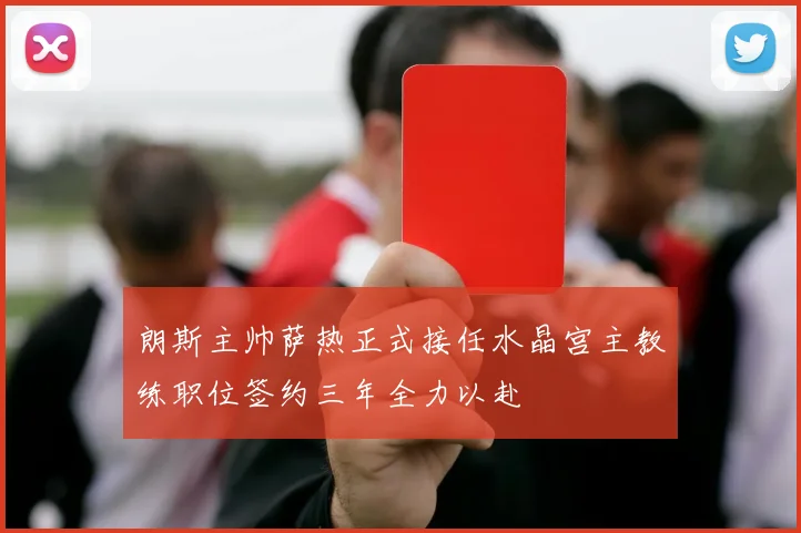 朗斯主帅萨热正式接任水晶宫主教练职位签约三年全力以赴