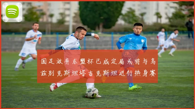 国足放弃东盟杯已成定局或将与乌兹别克斯坦塔吉克斯坦进行热身赛