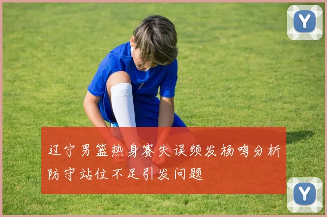 辽宁男篮热身赛失误频发杨鸣分析防守站位不足引发问题