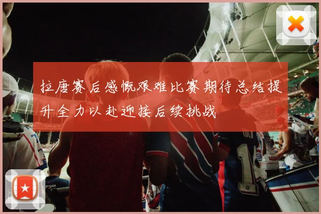 拉唐赛后感慨艰难比赛期待总结提升全力以赴迎接后续挑战