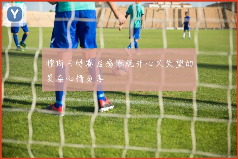 穆斯卡特赛后感慨既开心又失望的复杂心情分享