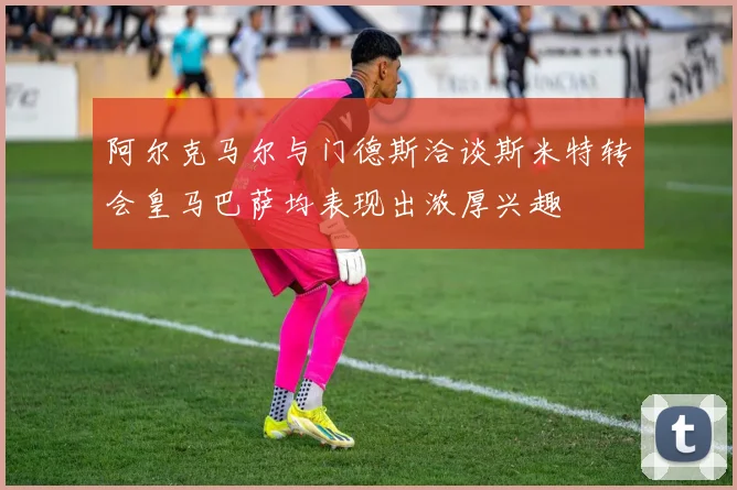 阿尔克马尔与门德斯洽谈斯米特转会皇马巴萨均表现出浓厚兴趣